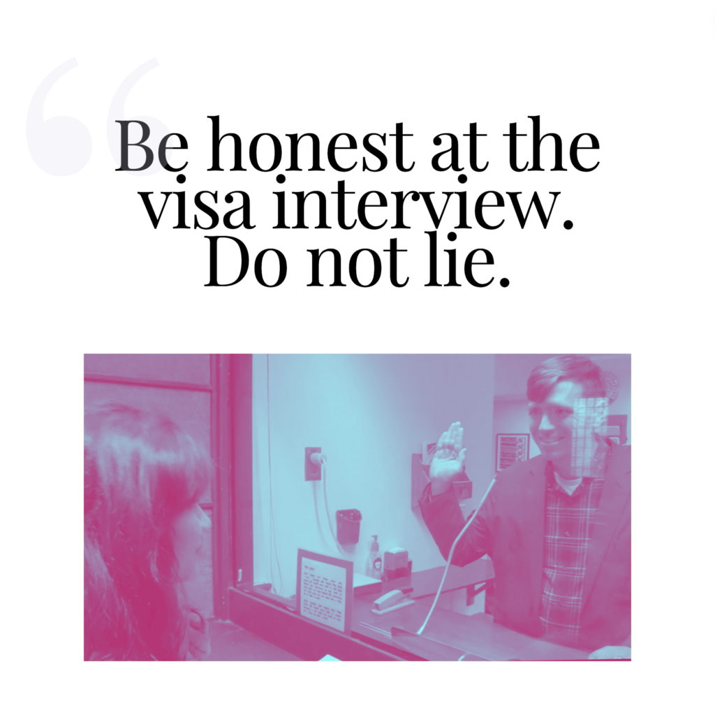 Be honest at the visa interview. Do no lie.